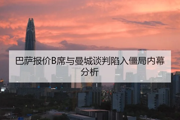 巴萨报价B席与曼城谈判陷入僵局内幕分析
